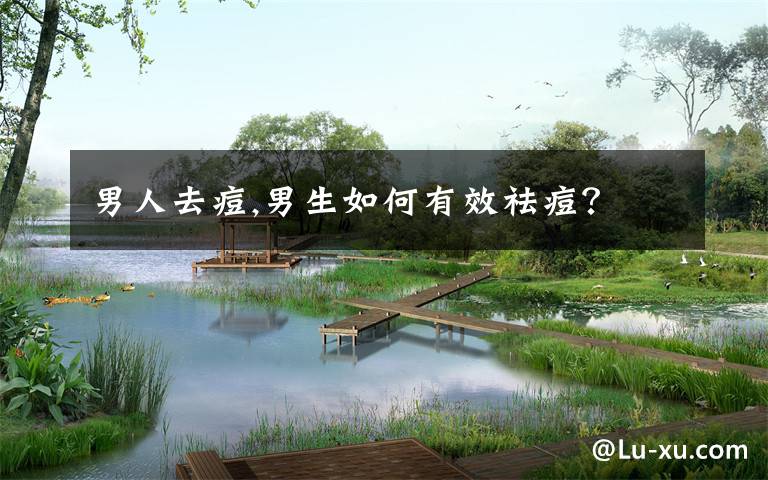 男人去痘,男生如何有效祛痘？