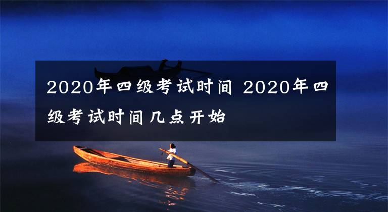 2020年四级考试时间 2020年四级考试时间几点开始