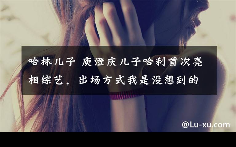 哈林儿子 庾澄庆儿子哈利首次亮相综艺,出场方式我是没想到的……