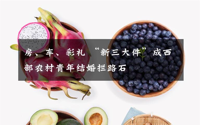 房、车、彩礼 “新三大件”成西部农村青年结婚拦路石