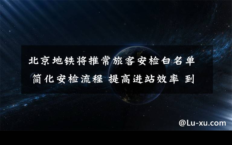 北京地铁将推常旅客安检白名单 简化安检流程 提高进站效率 到底什么情况呢？