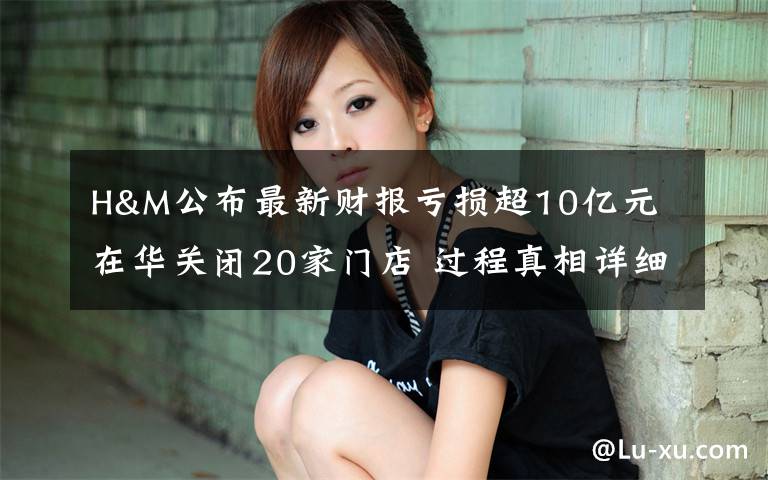 H&M公布最新财报亏损超10亿元 在华关闭20家门店 过程真相详细揭秘!