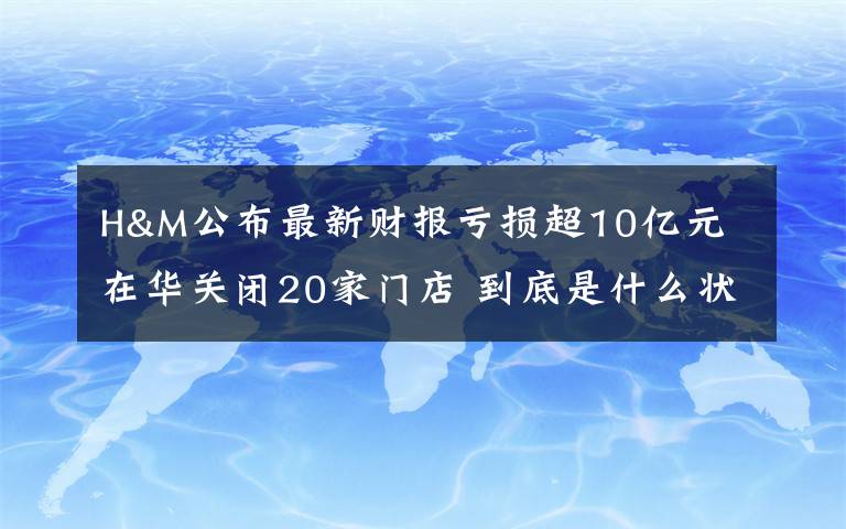 H&M公布最新财报亏损超10亿元 在华关闭20家门店 到底是什么状况?