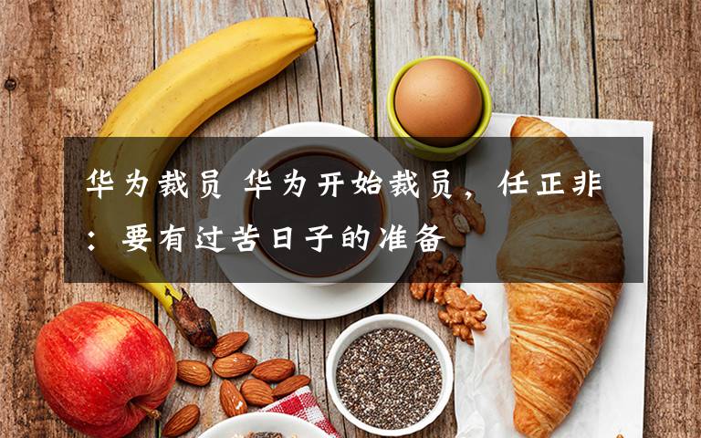 华为裁员 华为开始裁员,任正非:要有过苦日子的准备