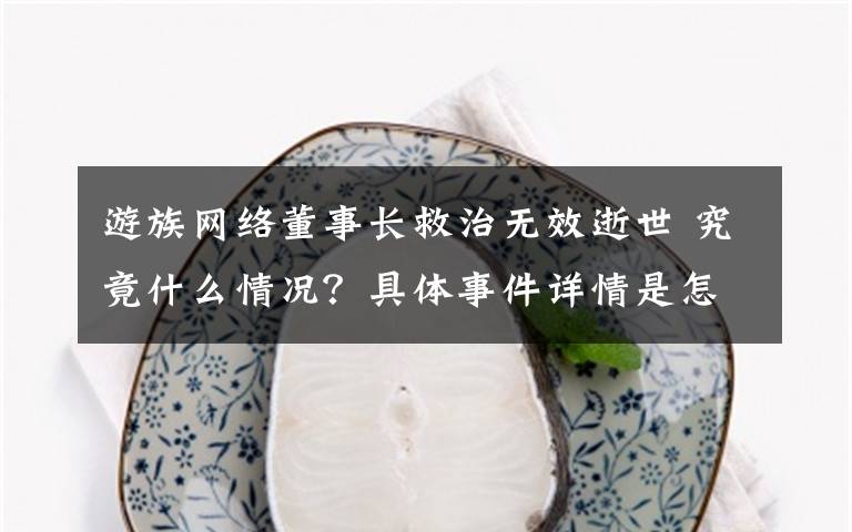 游族网络董事长救治无效逝世 究竟什么情况?具体事件详情是怎样的?