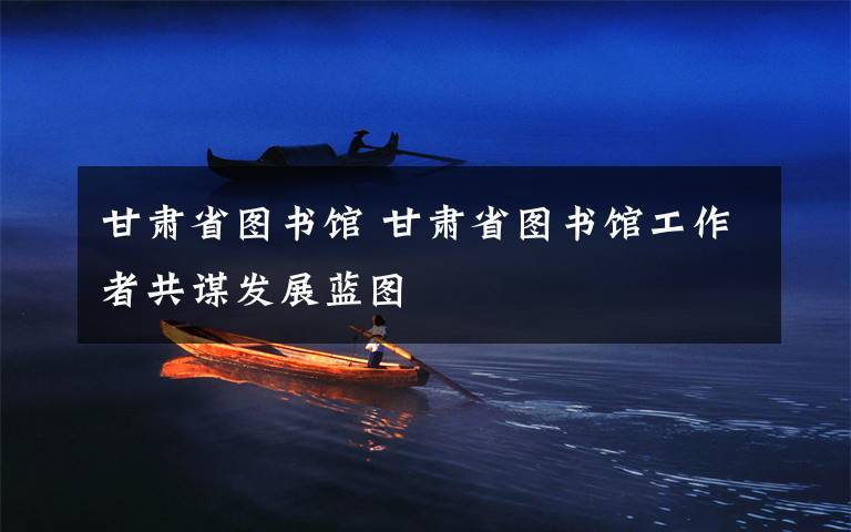 甘肃省图书馆 甘肃省图书馆工作者共谋发展蓝图