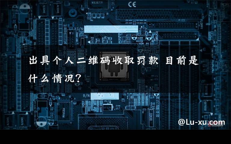 出具个人二维码收取罚款 目前是什么情况?