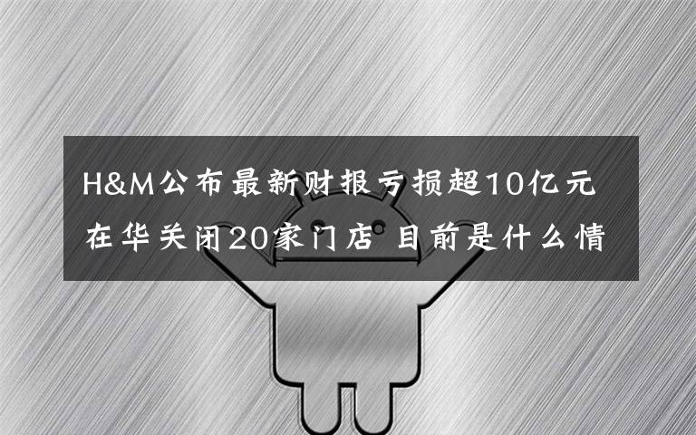 H&M公布最新财报亏损超10亿元 在华关闭20家门店 目前是什么情况？