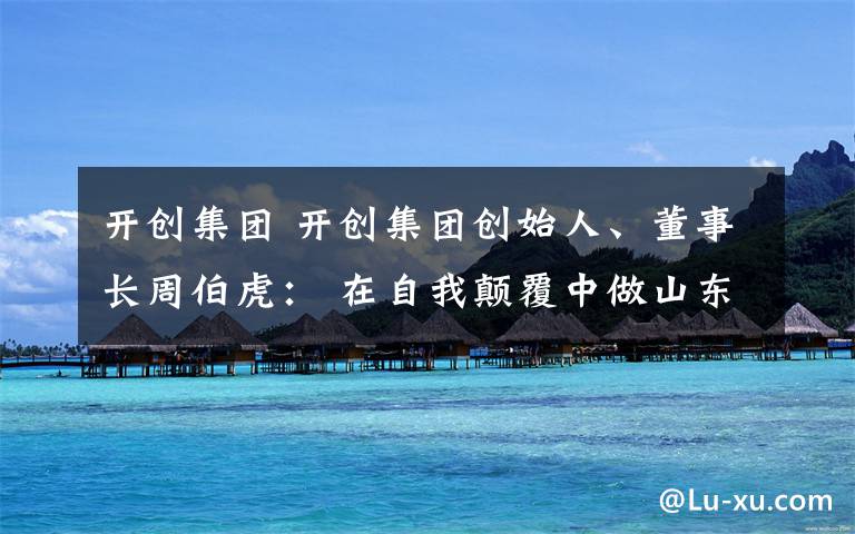 开创集团 开创集团创始人、董事长周伯虎: 在自我颠覆中做山东互联网行业“开创者”