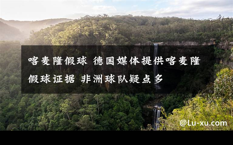 喀麦隆假球 德国媒体提供喀麦隆假球证据 非洲球队疑点多