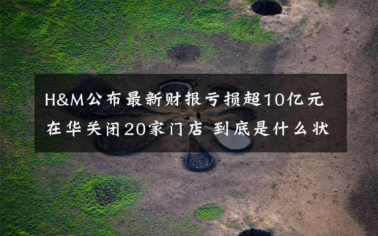 H&M公布最新财报亏损超10亿元 在华关闭20家门店 到底是什么状况?