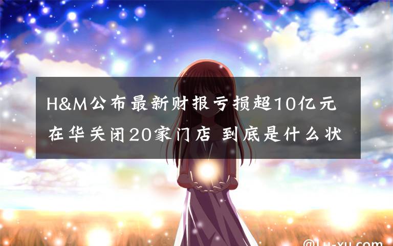 H&M公布最新财报亏损超10亿元 在华关闭20家门店 到底是什么状况？
