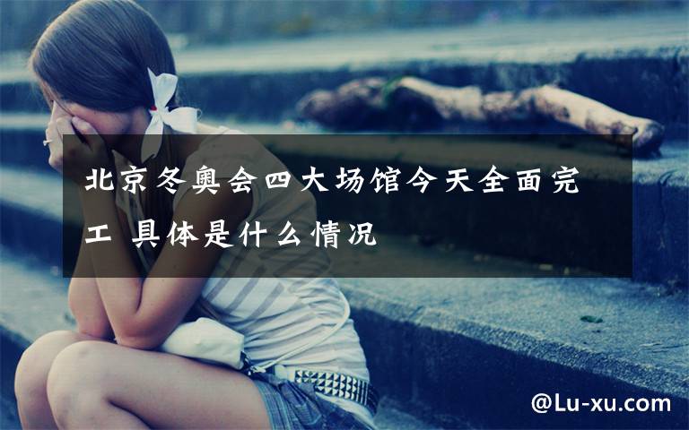 北京冬奥会四大场馆今天全面完工 具体是什么情况