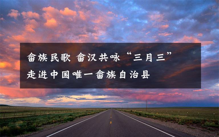畲族民歌 畲汉共咏“三月三” 走进中国唯一畲族自治县