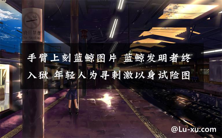 手臂上刻蓝鲸图片 蓝鲸发明者终入狱 年轻人为寻刺激以身试险图个啥?