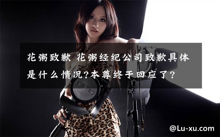 花粥致歉 花粥经纪公司致歉具体是什么情况?本尊终于回应了?