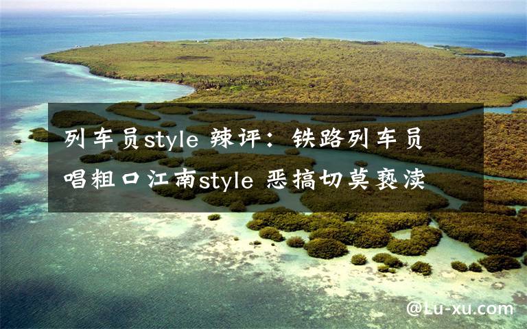 列车员style 辣评：铁路列车员唱粗口江南style 恶搞切莫亵渎职业形象