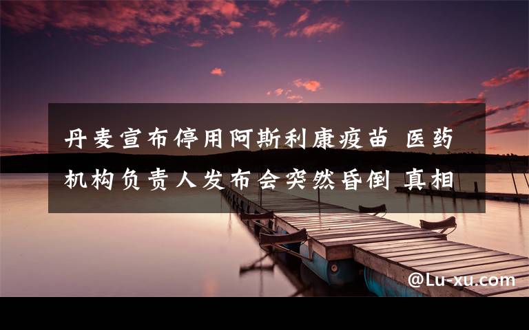 丹麦宣布停用阿斯利康疫苗 医药机构负责人发布会突然昏倒 真相原来是这样!