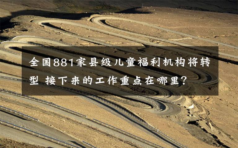 全国881家县级儿童福利机构将转型 接下来的工作重点在哪里？ 事情经过真相揭秘！