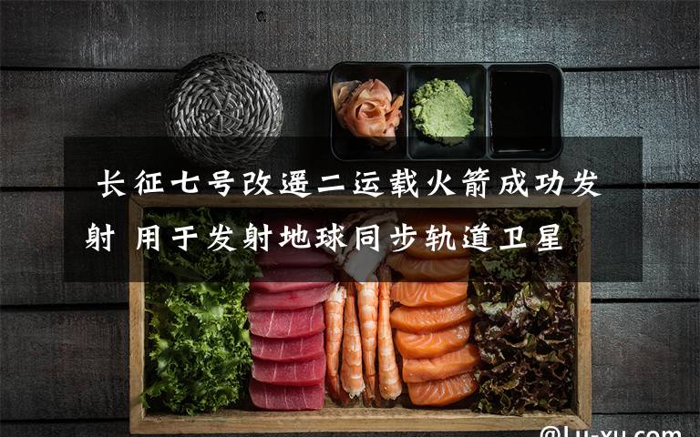 长征七号改遥二运载火箭成功发射 用于发射地球同步轨道卫星