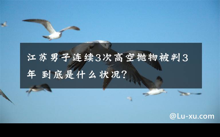 江苏男子连续3次高空抛物被判3年 到底是什么状况？