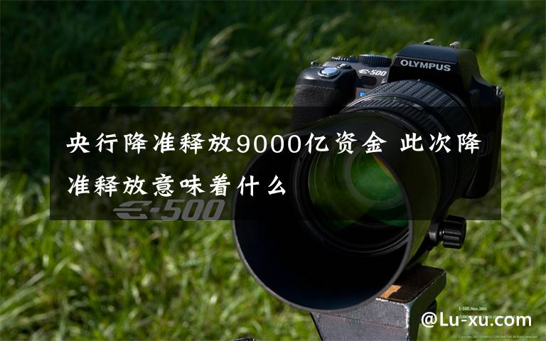 央行降准释放9000亿资金 此次降准释放意味着什么