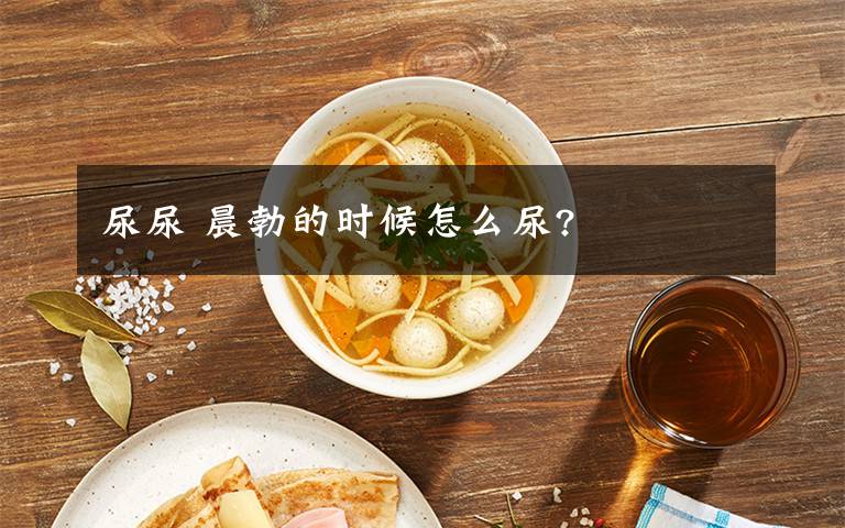 尿尿 晨勃的时候怎么尿?