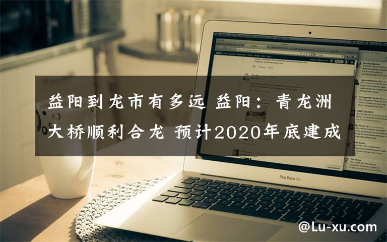 益阳到龙市有多远 益阳:青龙洲大桥顺利合龙 预计2020年底建成通车