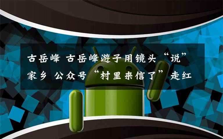 古岳峰 古岳峰游子用镜头“说”家乡 公众号“村里来信了”走红