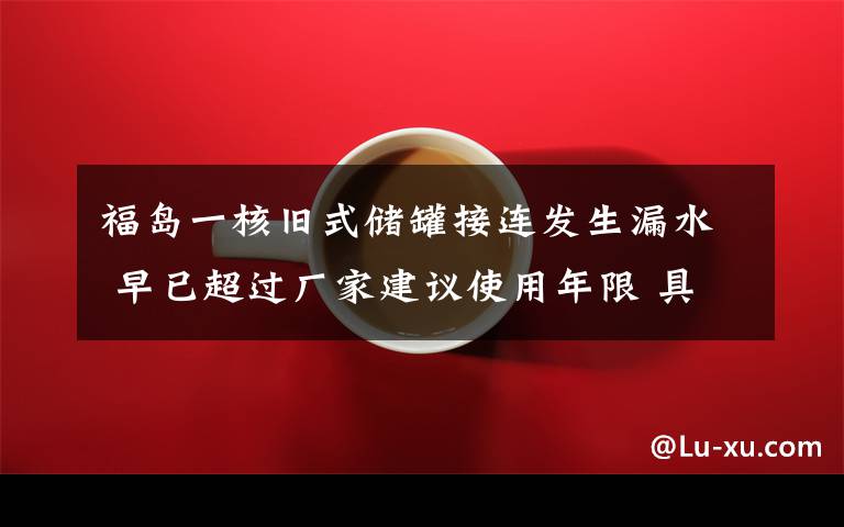 福岛一核旧式储罐接连发生漏水 早已超过厂家建议使用年限 具体是啥情况?