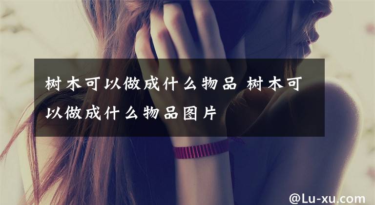 树木可以做成什么物品 树木可以做成什么物品图片