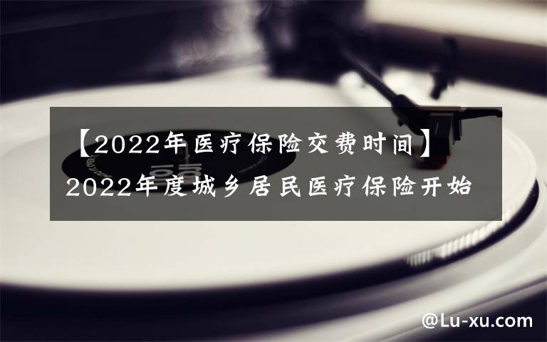 【2022年医疗保险交费时间】2022年度城乡居民医疗保险开始缴费 时间:9月1日至12月31日