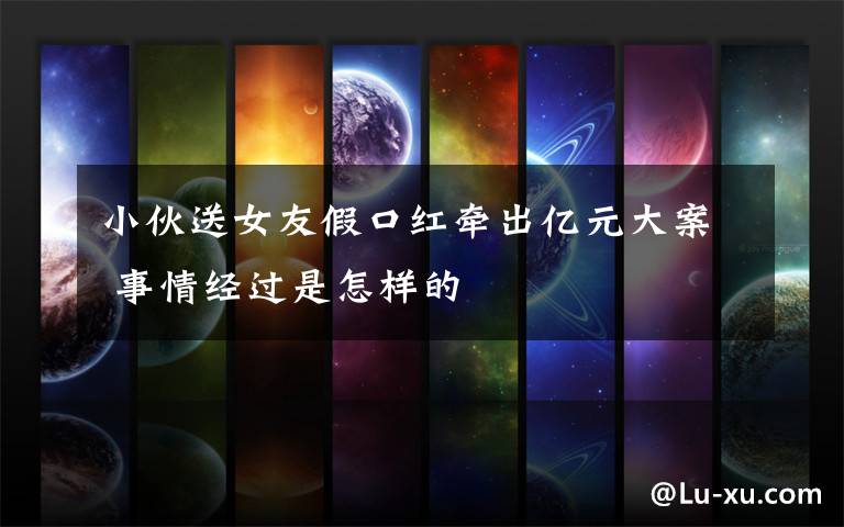 小伙送女友假口红牵出亿元大案 事情经过是怎样的