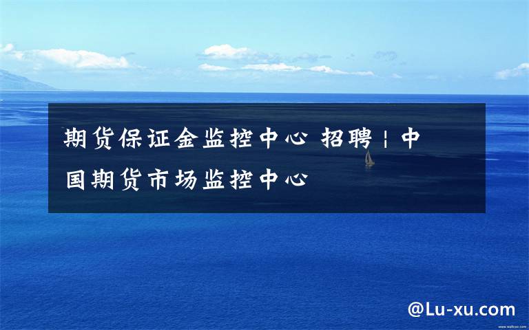 期货保证金监控中心 招聘 | 中国期货市场监控中心