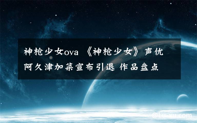 神枪少女ova 《神枪少女》声优阿久津加菜宣布引退 作品盘点