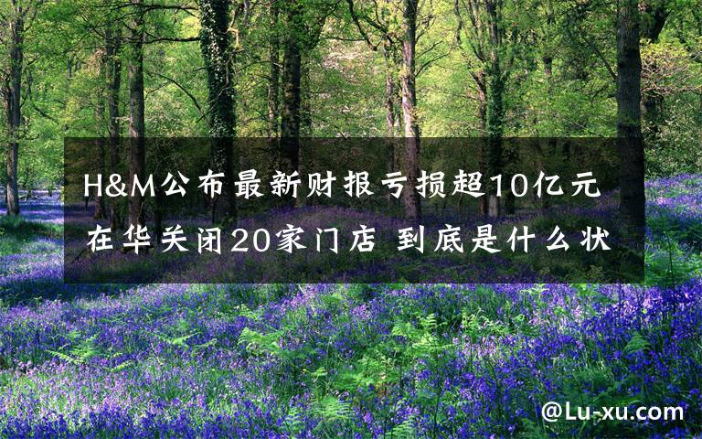 H&M公布最新财报亏损超10亿元 在华关闭20家门店 到底是什么状况?