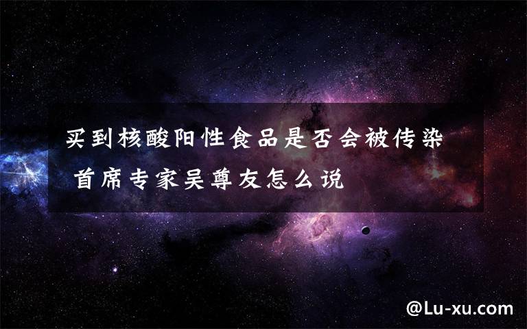 买到核酸阳性食品是否会被传染 首席专家吴尊友怎么说