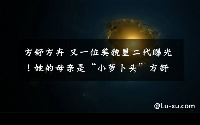 方舒方卉 又一位美貌星二代曝光!她的母亲是“小萝卜头”方舒