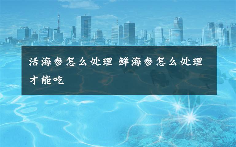 活海参怎么处理 鲜海参怎么处理才能吃