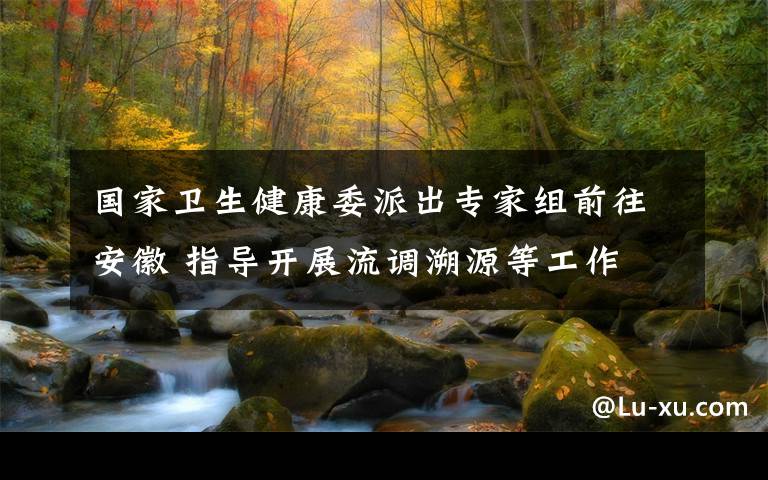 国家卫生健康委派出专家组前往安徽 指导开展流调溯源等工作 事件的真相是什么？