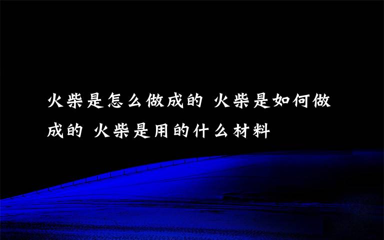 火柴是怎么做成的 火柴是如何做成的 火柴是用的什么材料