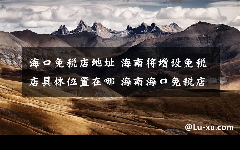 海口免税店地址 海南将增设免税店具体位置在哪 海南海口免税店购物注意事项有哪些