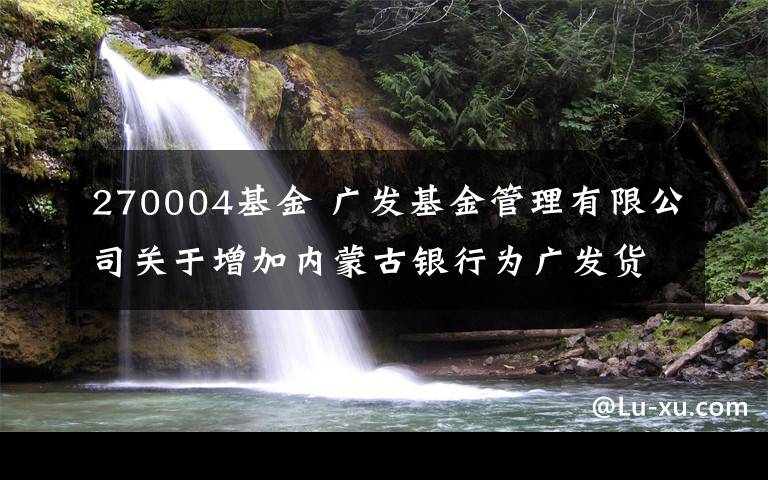 270004基金 广发基金管理有限公司关于增加内蒙古银行为广发货币市场基金销售机构的公告