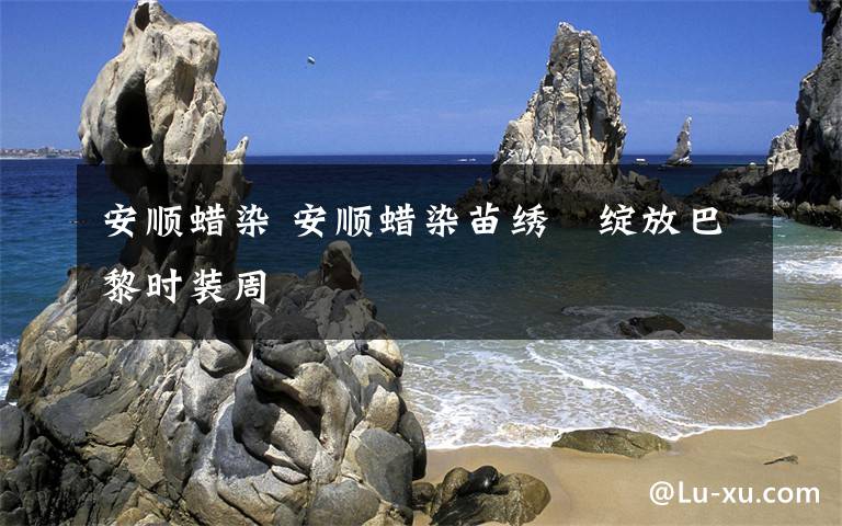 安顺蜡染 安顺蜡染苗绣　绽放巴黎时装周