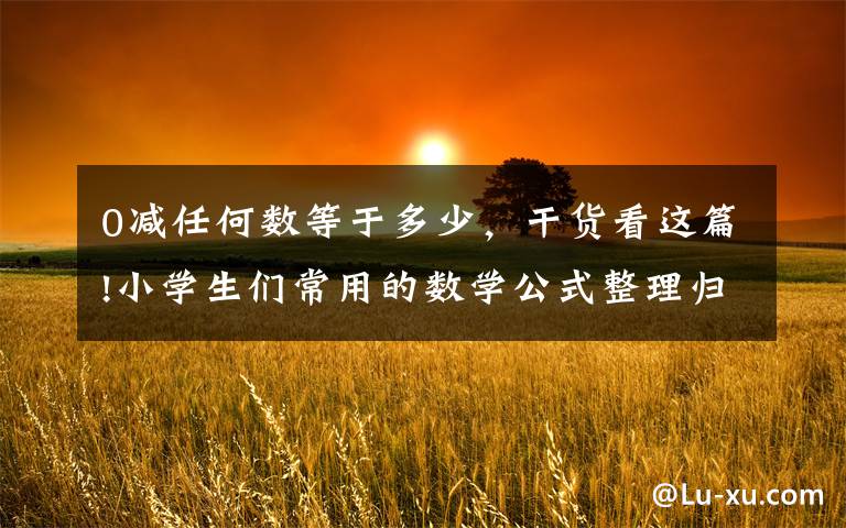 0减任何数等于多少，干货看这篇!小学生们常用的数学公式整理归纳，快快收藏学习吧