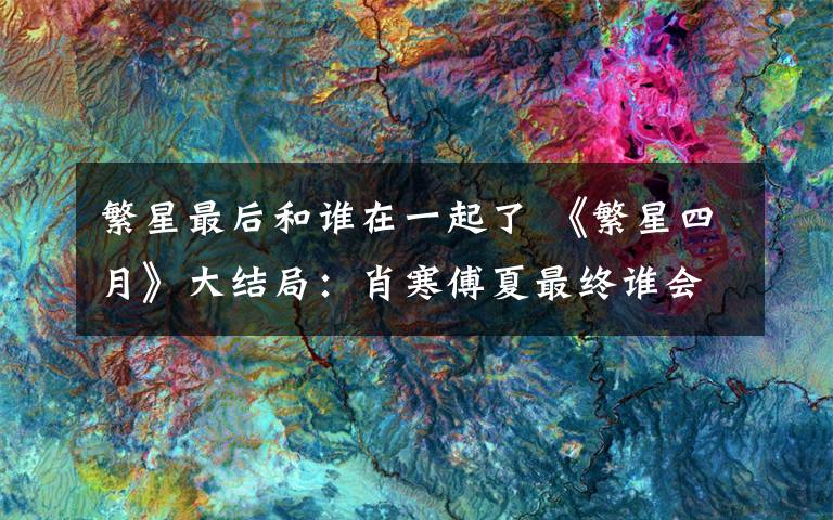 繁星最后和谁在一起了 《繁星四月》大结局:肖寒傅夏最终谁会守护爱的人 附大结局及分集剧情