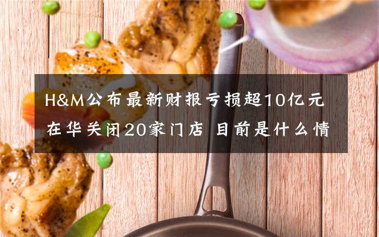 H&M公布最新财报亏损超10亿元 在华关闭20家门店 目前是什么情况?