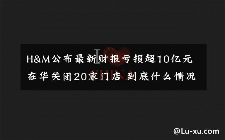 H&M公布最新财报亏损超10亿元 在华关闭20家门店 到底什么情况呢?