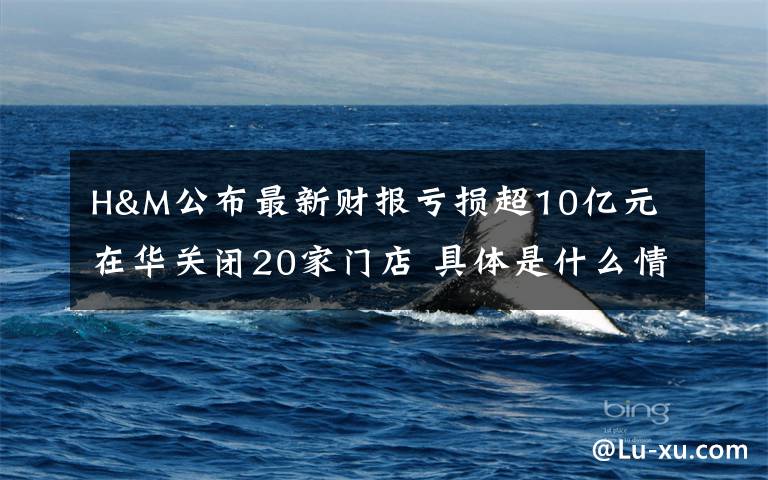 H&M公布最新财报亏损超10亿元 在华关闭20家门店 具体是什么情况?