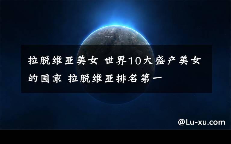 拉脱维亚美女 世界10大盛产美女的国家 拉脱维亚排名第一